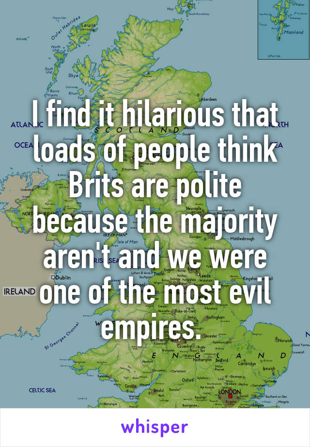 I find it hilarious that loads of people think Brits are polite because the majority aren't and we were one of the most evil empires. 