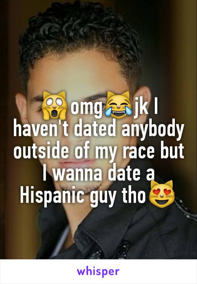 🙀omg😹jk I haven't dated anybody outside of my race but I wanna date a Hispanic guy tho😻