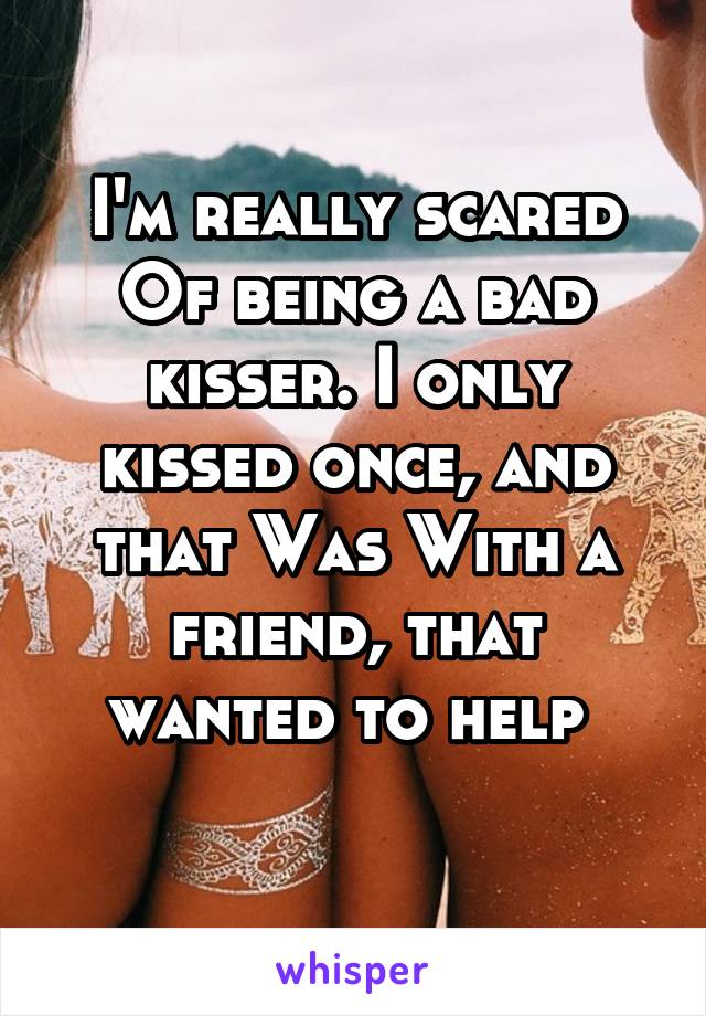I'm really scared Of being a bad kisser. I only kissed once, and that Was With a friend, that wanted to help 
