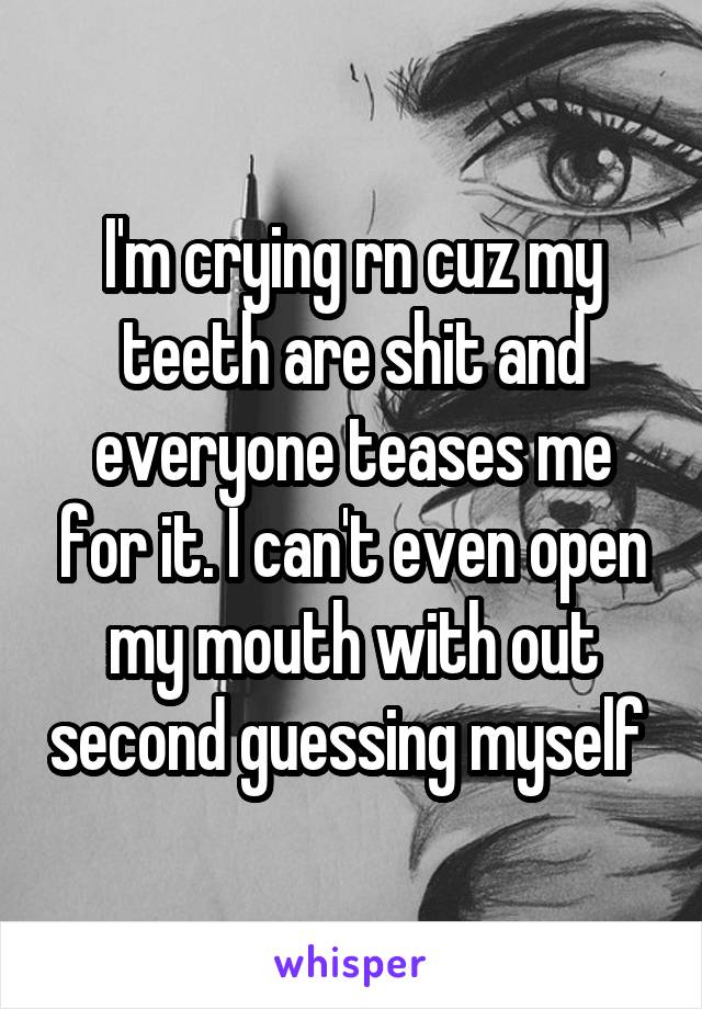 I'm crying rn cuz my teeth are shit and everyone teases me for it. I can't even open my mouth with out second guessing myself 