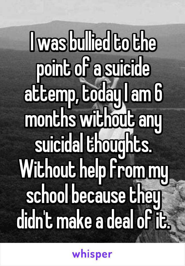 I was bullied to the point of a suicide attemp, today I am 6 months without any suicidal thoughts. Without help from my school because they didn't make a deal of it.
