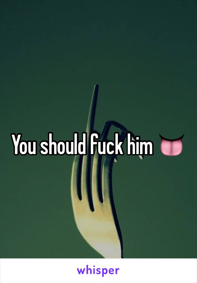 You should fuck him 👅