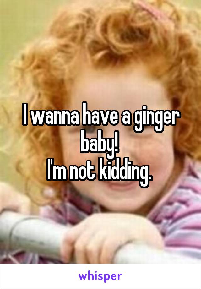 I wanna have a ginger baby! 
I'm not kidding. 