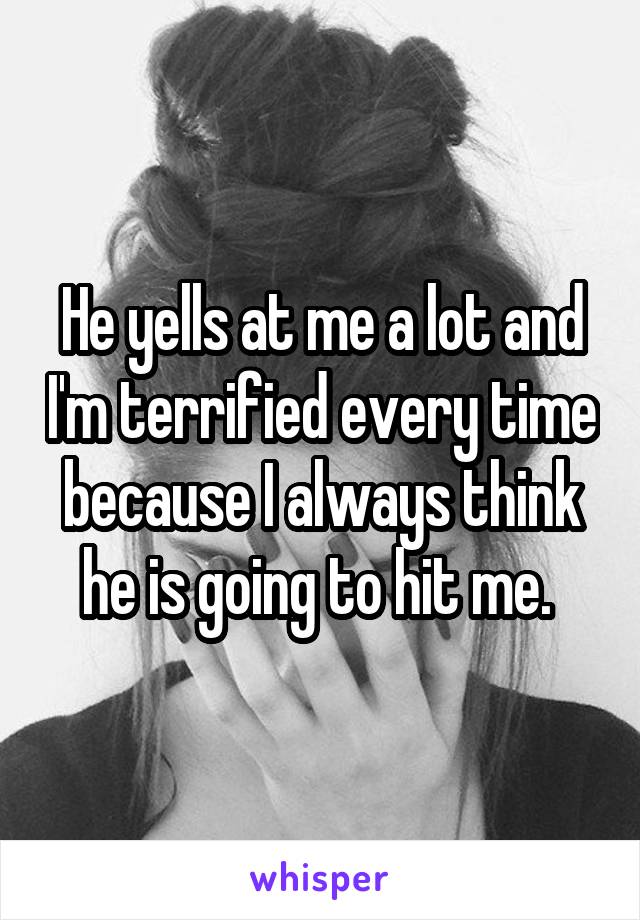 He yells at me a lot and I'm terrified every time because I always think he is going to hit me. 