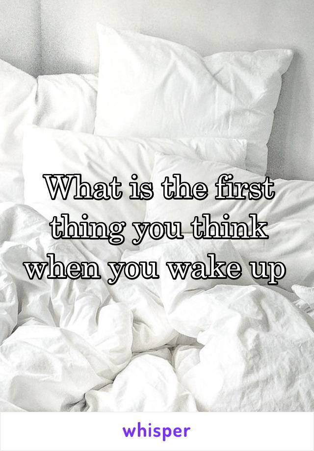 What is the first thing you think when you wake up 