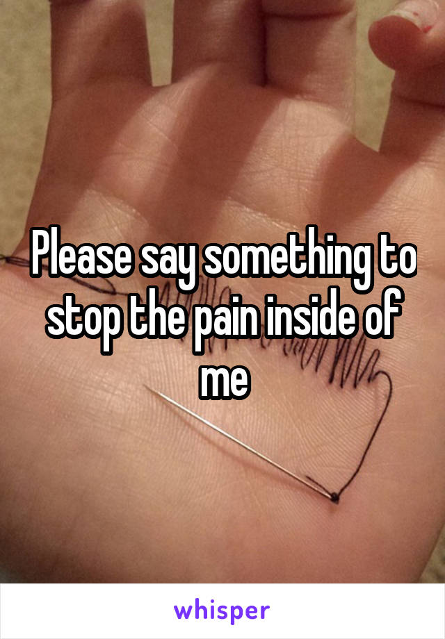Please say something to stop the pain inside of me