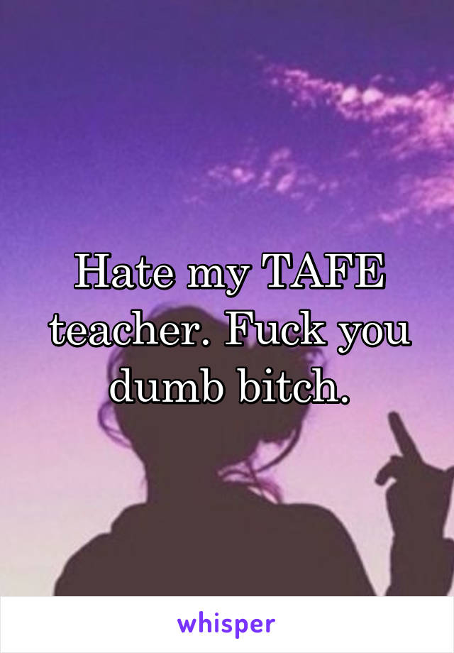 Hate my TAFE teacher. Fuck you dumb bitch.