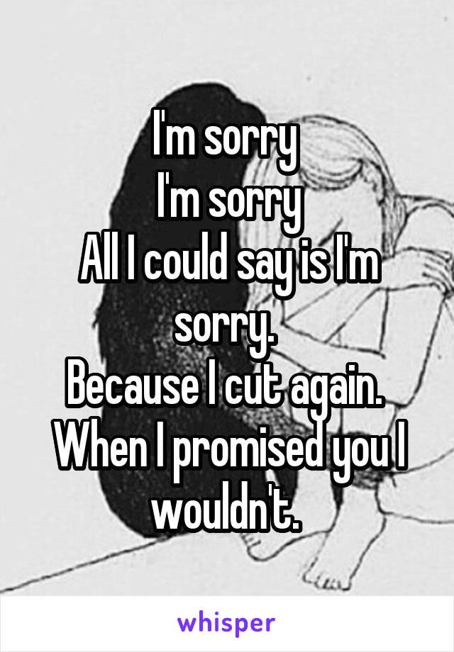 I'm sorry 
I'm sorry
All I could say is I'm sorry. 
Because I cut again. 
When I promised you I wouldn't. 