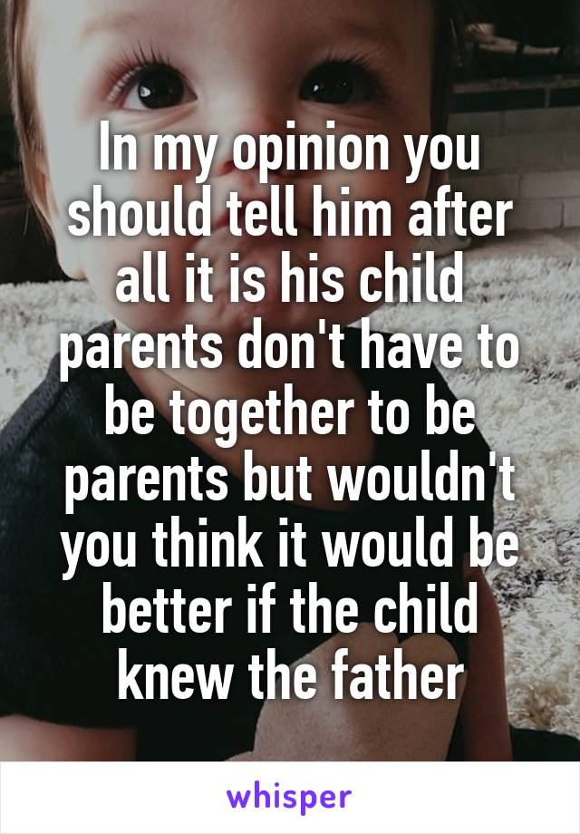 In my opinion you should tell him after all it is his child parents don't have to be together to be parents but wouldn't you think it would be better if the child knew the father