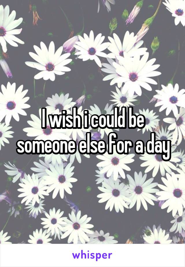 I wish i could be someone else for a day