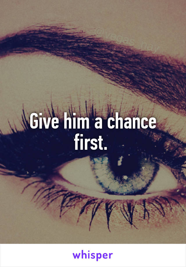 Give him a chance first. 