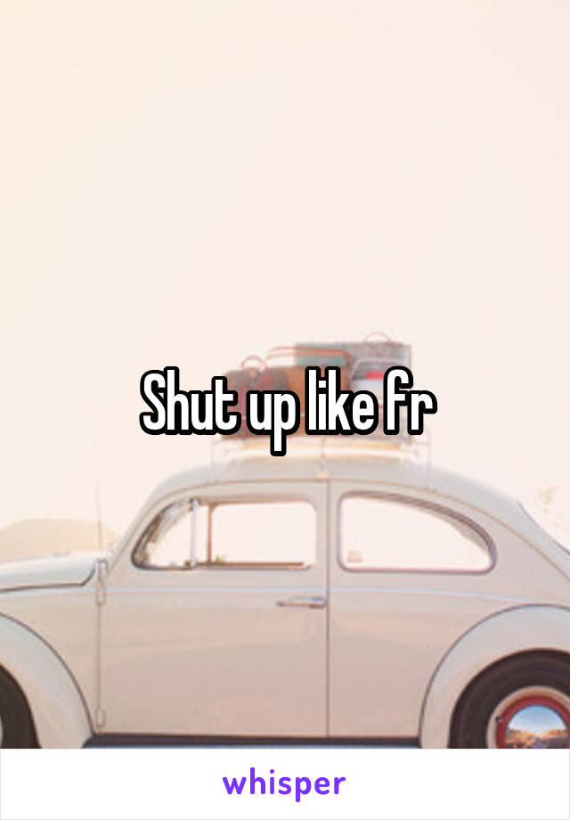 Shut up like fr
