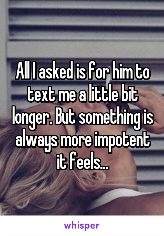 All I asked is for him to text me a little bit longer. But something is always more impotent it feels...