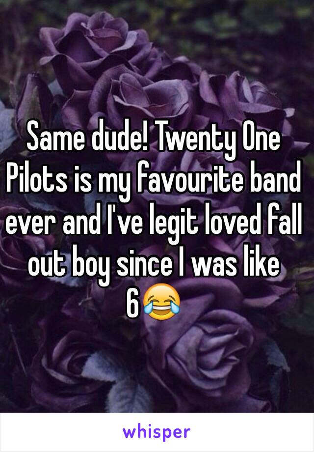 Same dude! Twenty One Pilots is my favourite band ever and I've legit loved fall out boy since I was like 6😂