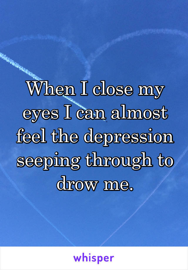 When I close my eyes I can almost feel the depression seeping through to drow me.