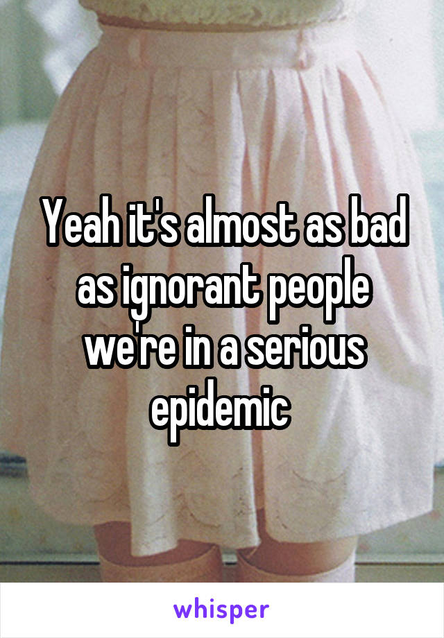 Yeah it's almost as bad as ignorant people we're in a serious epidemic 