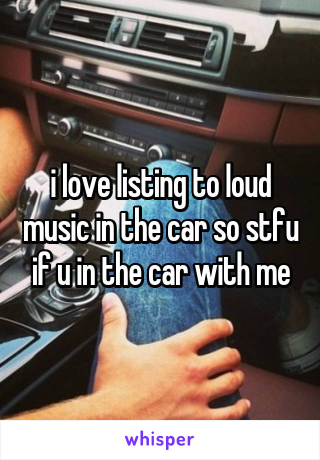 i love listing to loud music in the car so stfu if u in the car with me