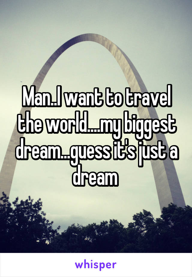 Man..I want to travel the world....my biggest dream...guess it's just a dream 