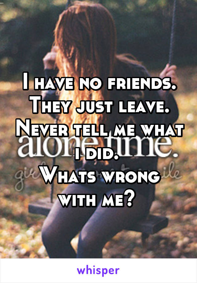 I have no friends.
They just leave. Never tell me what i did. 
Whats wrong with me? 
