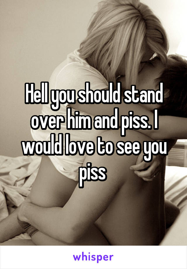 Hell you should stand over him and piss. I would love to see you piss 