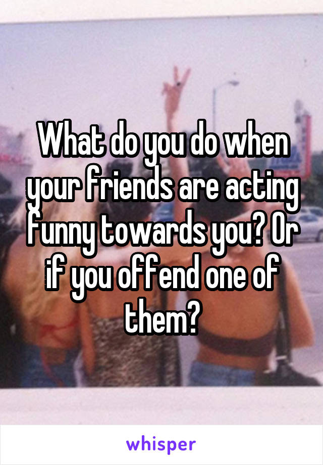 What do you do when your friends are acting funny towards you? Or if you offend one of them?