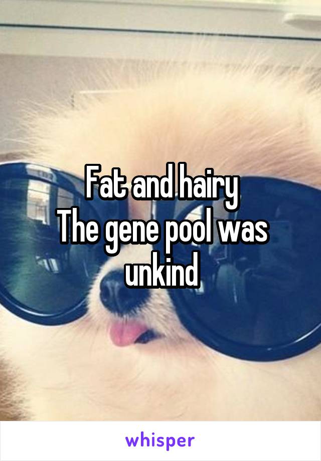 Fat and hairy
The gene pool was unkind