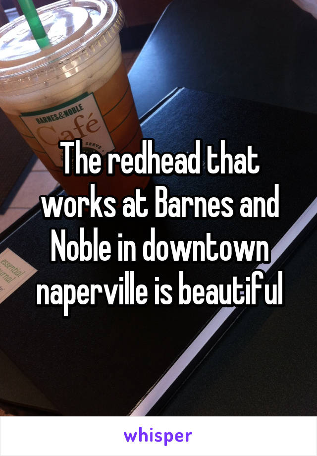 The redhead that works at Barnes and Noble in downtown naperville is beautiful