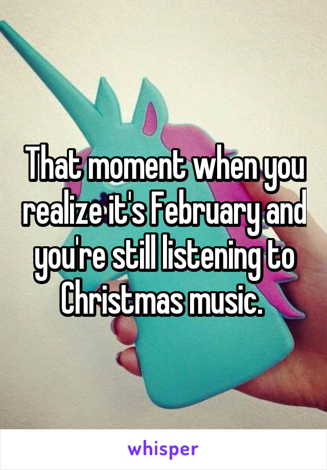 That moment when you realize it's February and you're still listening to Christmas music. 
