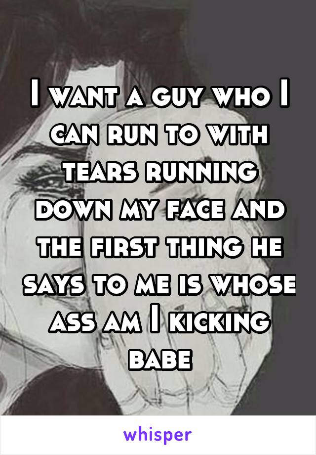 I want a guy who I can run to with tears running down my face and the first thing he says to me is whose ass am I kicking babe