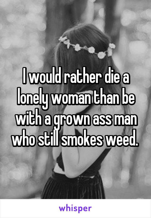 I would rather die a lonely woman than be with a grown ass man who still smokes weed. 