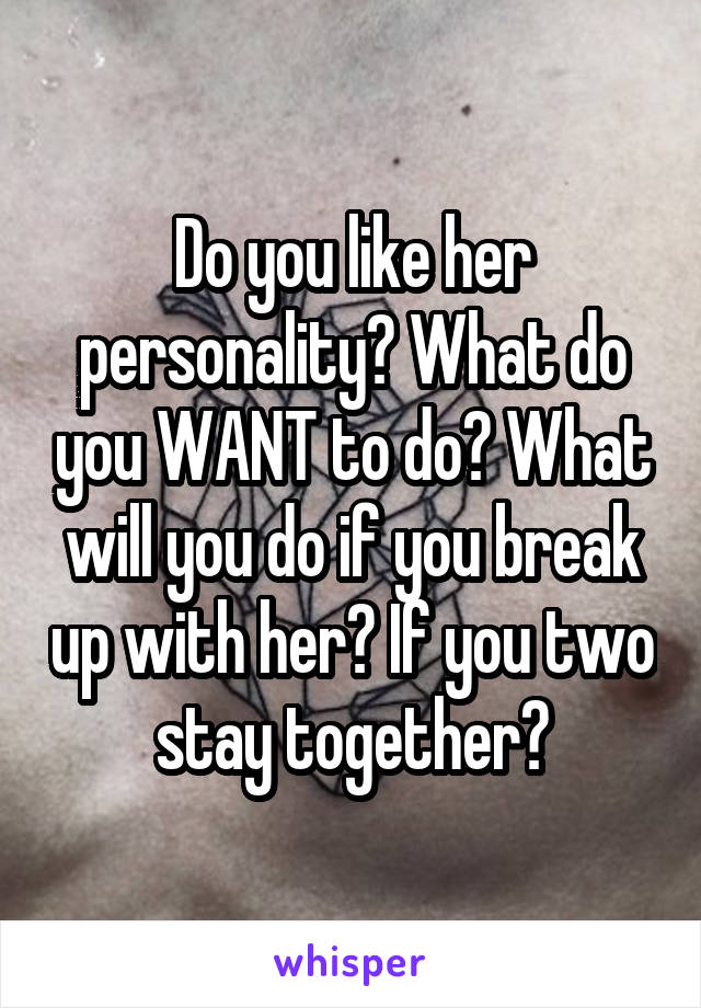 Do you like her personality? What do you WANT to do? What will you do if you break up with her? If you two stay together?