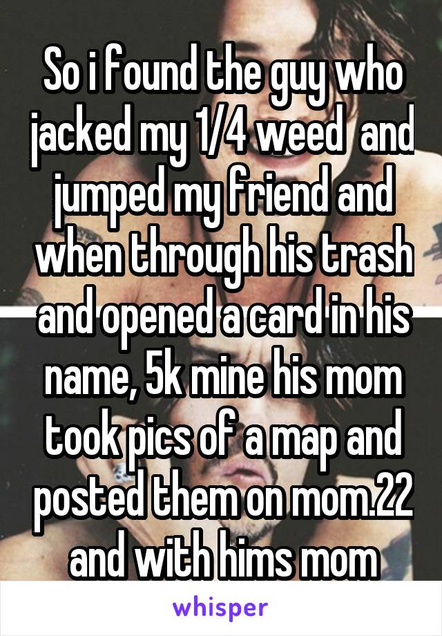 So i found the guy who jacked my 1/4 weed  and jumped my friend and when through his trash and opened a card in his name, 5k mine his mom took pics of a map and posted them on mom.22 and with hims mom