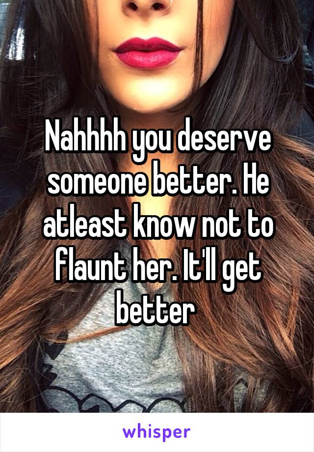 Nahhhh you deserve someone better. He atleast know not to flaunt her. It'll get better 