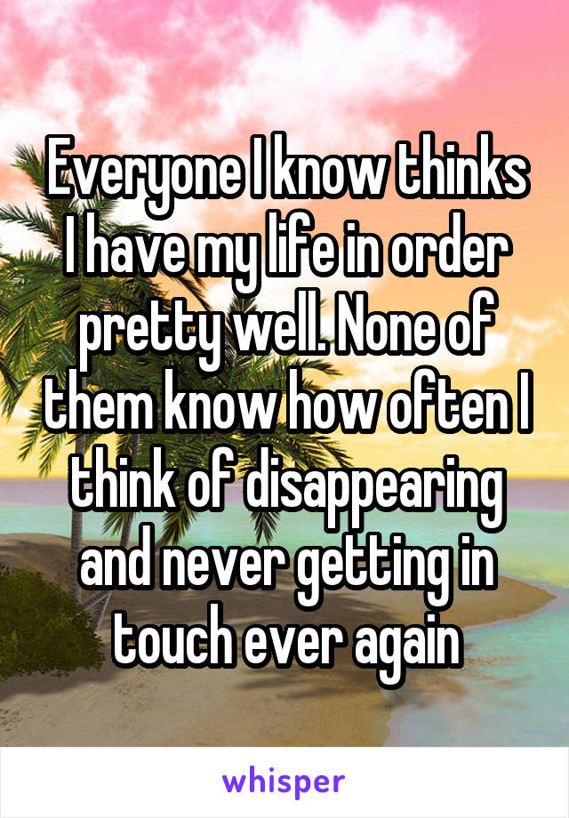 Everyone I know thinks I have my life in order pretty well. None of them know how often I think of disappearing and never getting in touch ever again