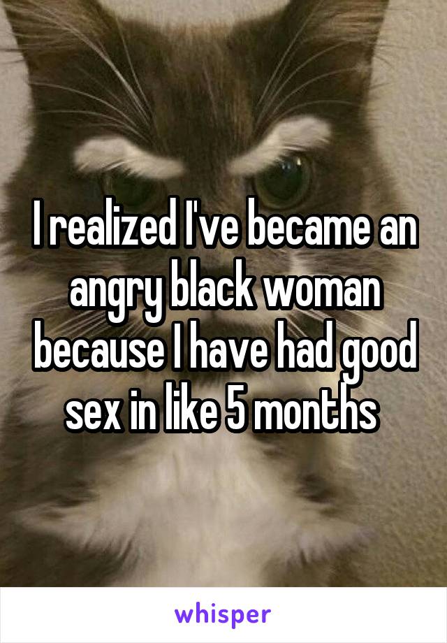 I realized I've became an angry black woman because I have had good sex in like 5 months 