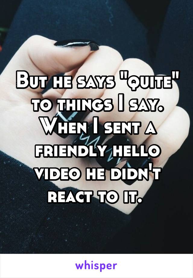 But he says "quite" to things I say. When I sent a friendly hello video he didn't react to it. 