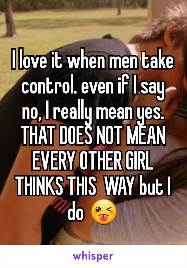 I love it when men take control. even if I say no, I really mean yes. THAT DOES NOT MEAN EVERY OTHER GIRL THINKS THIS  WAY but I do 😜