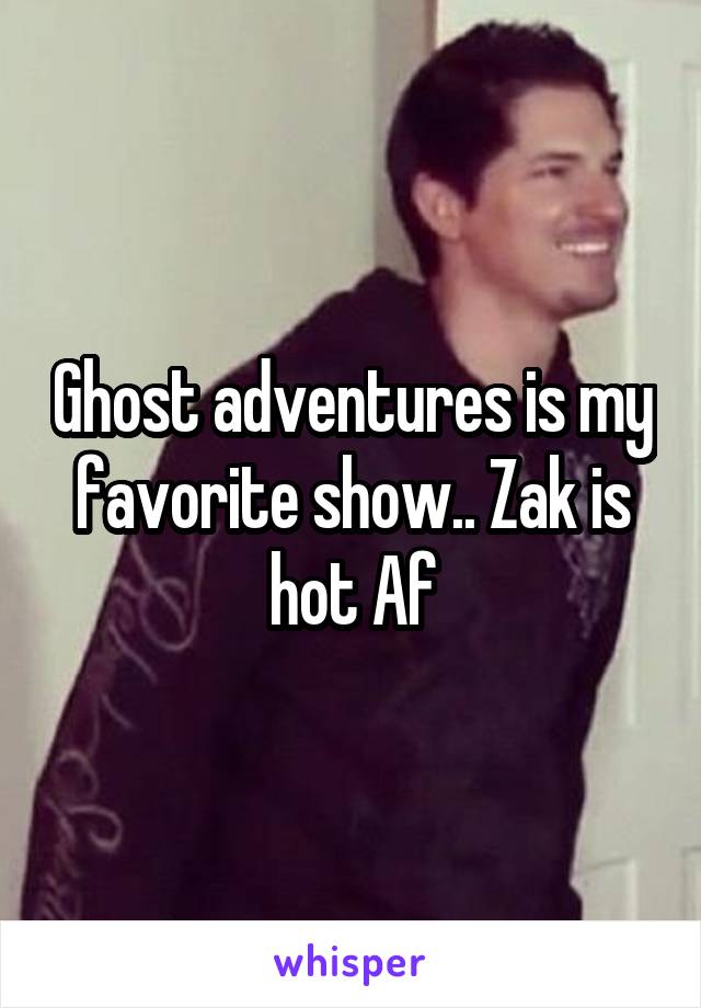 Ghost adventures is my favorite show.. Zak is hot Af