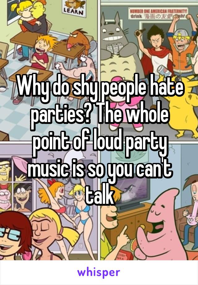 Why do shy people hate parties? The whole point of loud party music is so you can't talk