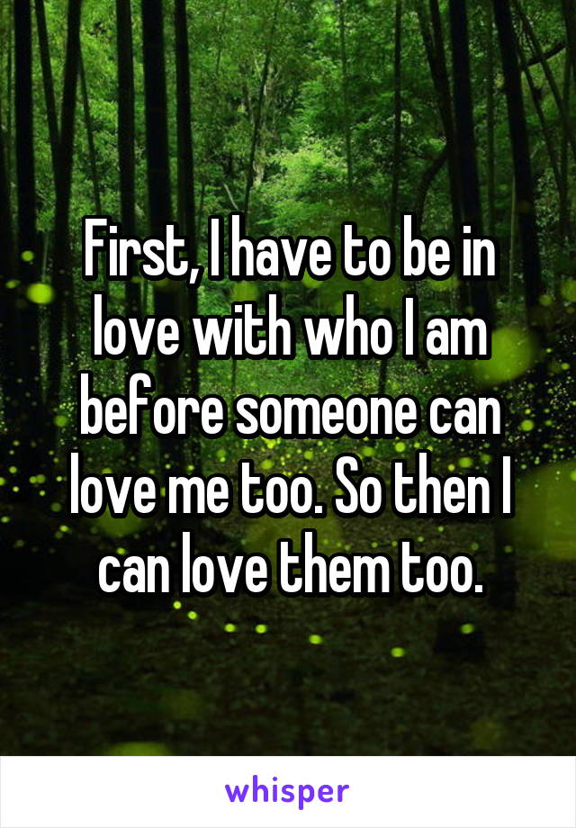 First, I have to be in love with who I am before someone can love me too. So then I can love them too.