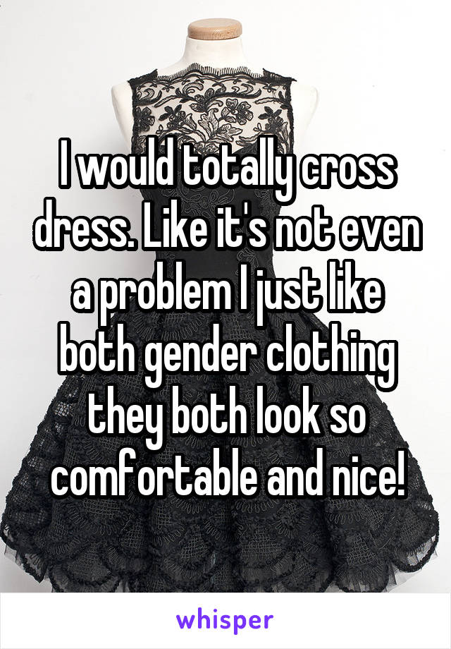 I would totally cross dress. Like it's not even a problem I just like both gender clothing they both look so comfortable and nice!