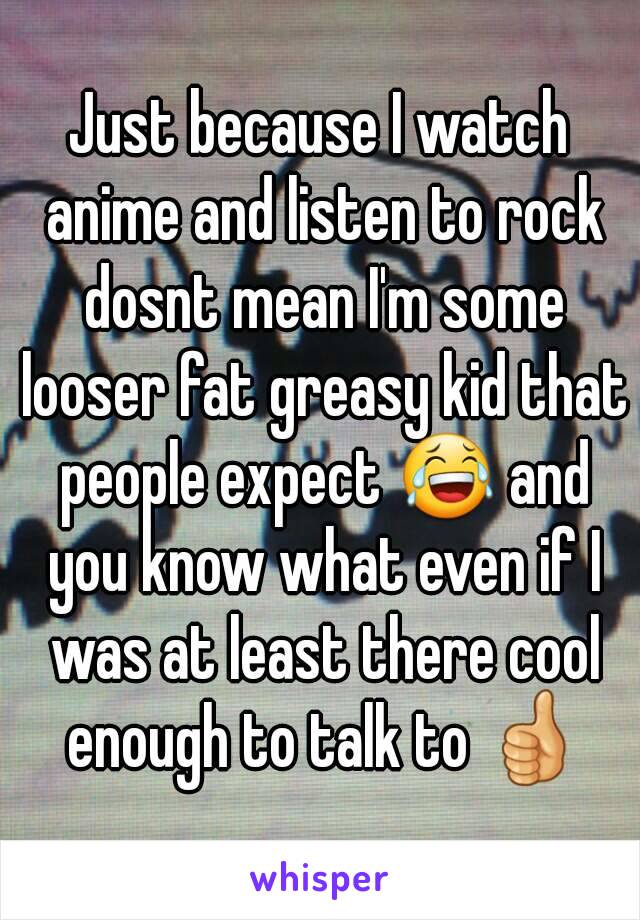 Just because I watch anime and listen to rock dosnt mean I'm some looser fat greasy kid that people expect 😂 and you know what even if I was at least there cool enough to talk to 👍