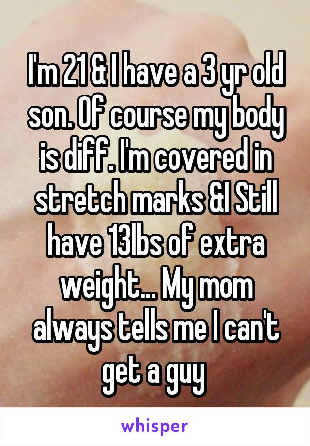 I'm 21 & I have a 3 yr old son. Of course my body is diff. I'm covered in stretch marks &I Still have 13lbs of extra weight... My mom always tells me I can't get a guy 