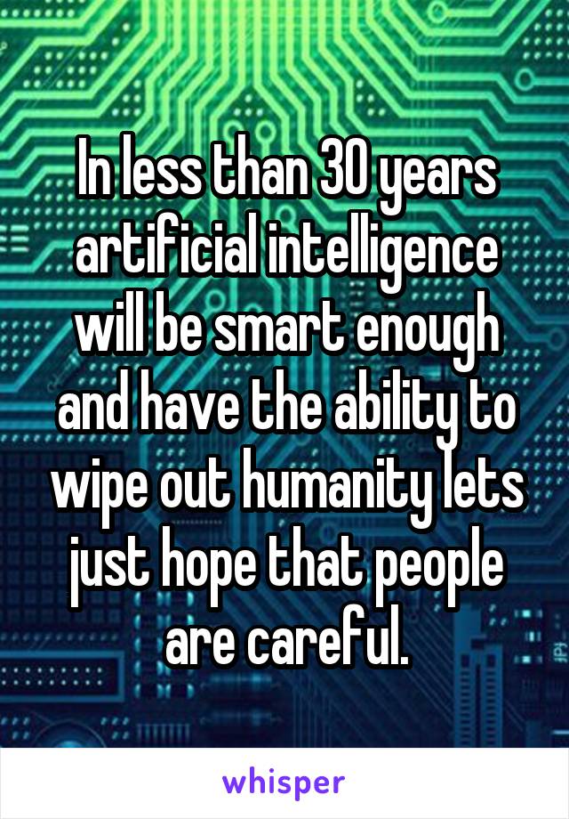 In less than 30 years artificial intelligence will be smart enough and have the ability to wipe out humanity lets just hope that people are careful.