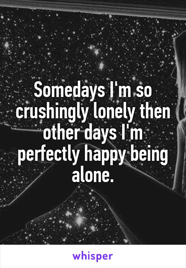 Somedays I'm so crushingly lonely then other days I'm perfectly happy being alone.
