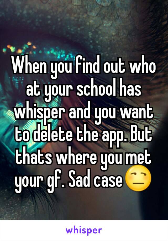 When you find out who at your school has whisper and you want to delete the app. But thats where you met your gf. Sad case😒
