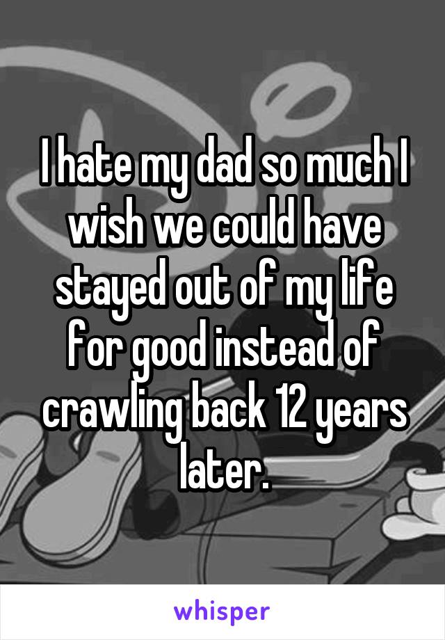 I hate my dad so much I wish we could have stayed out of my life for good instead of crawling back 12 years later.
