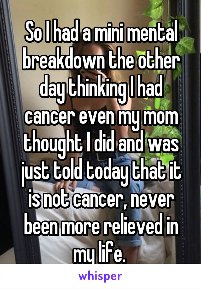 So I had a mini mental breakdown the other day thinking I had cancer even my mom thought I did and was just told today that it is not cancer, never been more relieved in my life. 