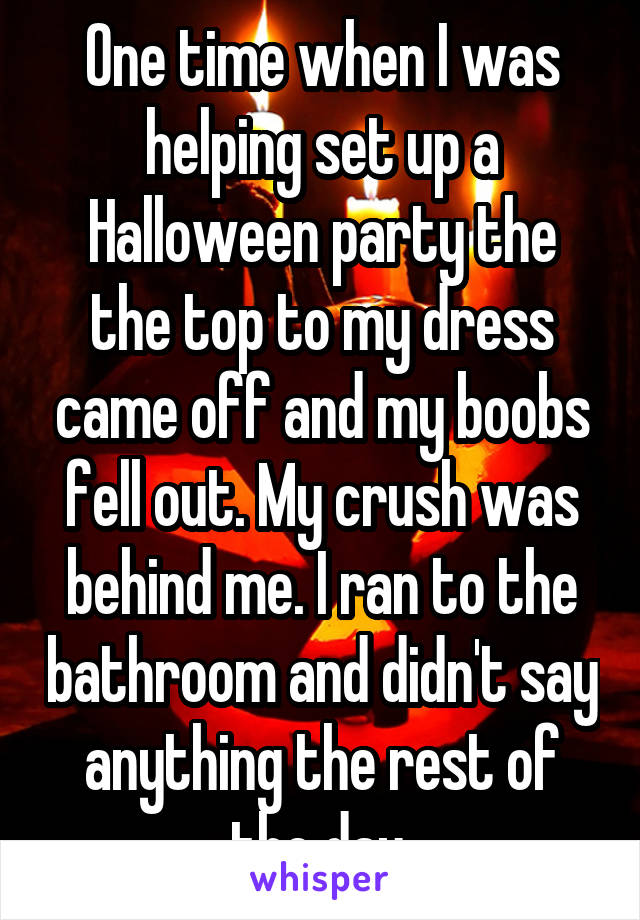 One time when I was helping set up a Halloween party the the top to my dress came off and my boobs fell out. My crush was behind me. I ran to the bathroom and didn't say anything the rest of the day.