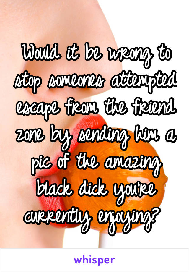 Would it be wrong to stop someones attempted escape from the friend zone by sending him a pic of the amazing black dick you're currently enjoying? 